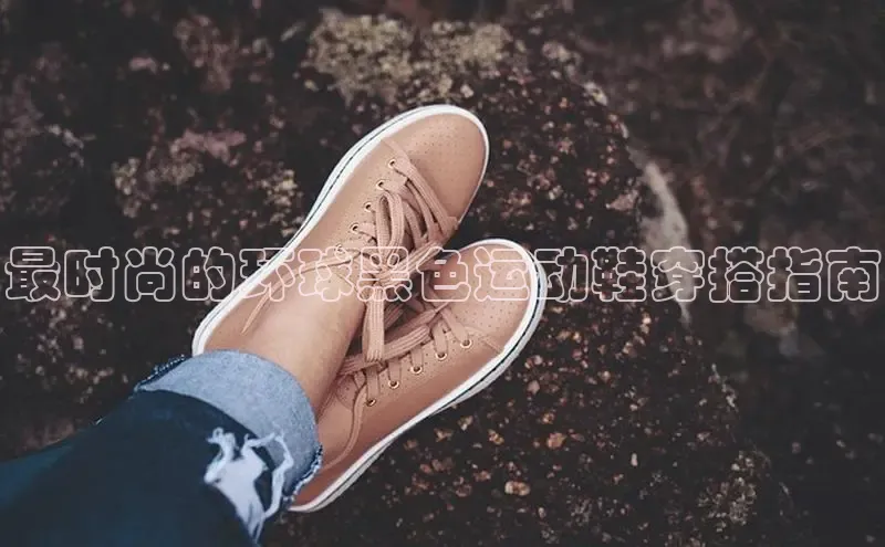 Bsports官网百度移动开放平台最时尚的环球黑色运动鞋穿搭指南