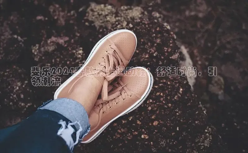 b体育在线登录网页版华扬联众斐乐2024春款男士运动鞋：舒适时尚，引
领潮流