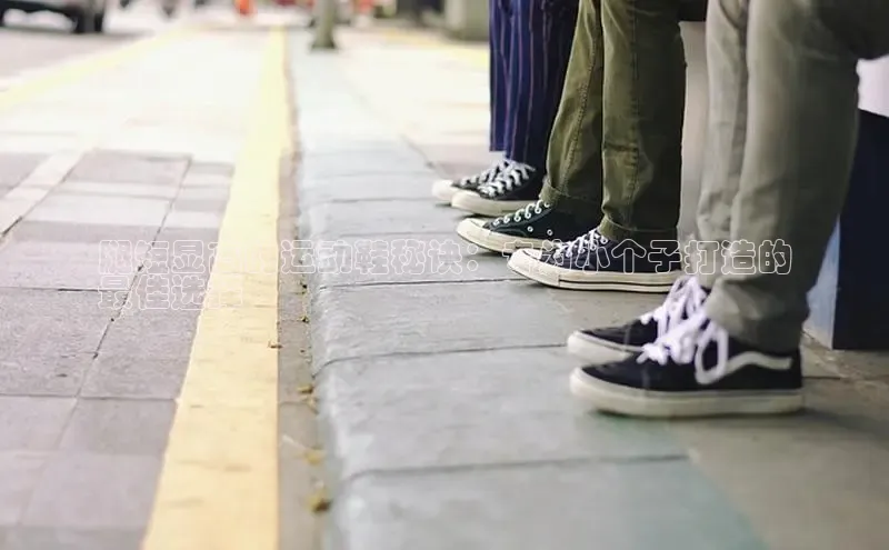 b体育下载入口app百度学术腿短显高的运动鞋秘诀：专为小个子打造的
最佳选择