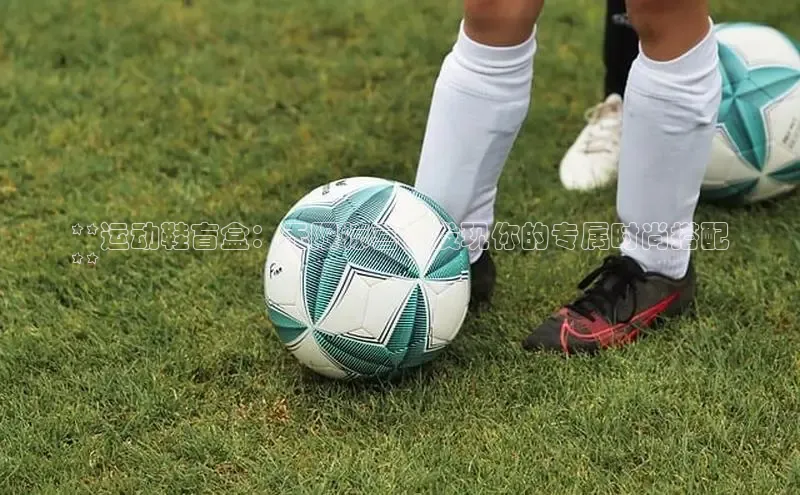 bsport体育官方网站BSPORTS携程**运动鞋盲盒：无限惊喜，发现你的专属时尚搭配
**