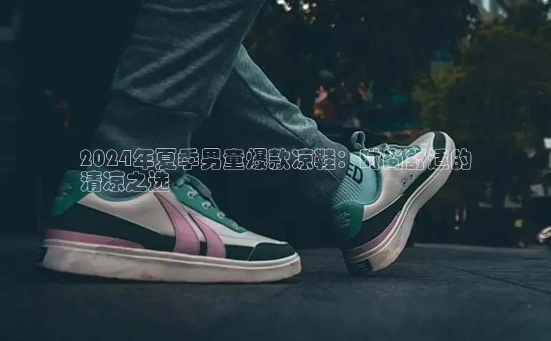 B体育官方网站入口官网百度智能云2024年夏季男童爆款凉鞋：时尚舒适的
清凉之选