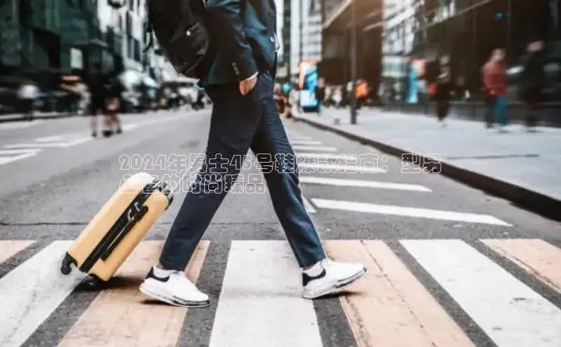 Bsport体育-官方网站诸葛科技2024年男士45号鞋爆款指南：型男
必备的时尚臻品