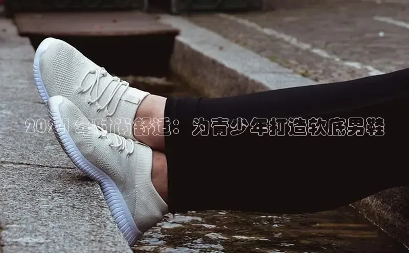 必一运动Bsport官方网站颐驰 062024 年时尚舒适：为青少年打造软底男鞋